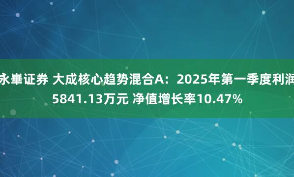 永崋证券 大成核心趋势混合A：2025年第一季度利润5841.13万元 净值增长率10.47%