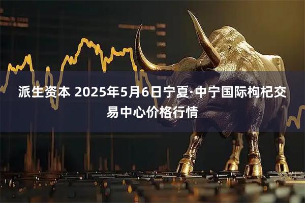 派生资本 2025年5月6日宁夏·中宁国际枸杞交易中心价格行情