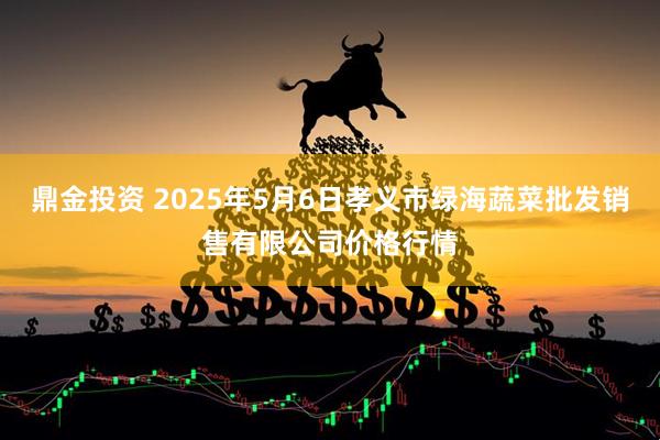 鼎金投资 2025年5月6日孝义市绿海蔬菜批发销售有限公司价格行情