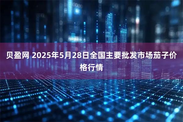 贝盈网 2025年5月28日全国主要批发市场茄子价格行情