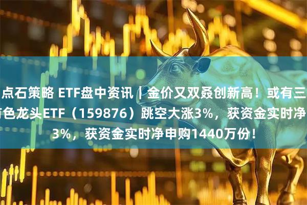点石策略 ETF盘中资讯｜金价又双叒创新高！或有三大因素支撑！有色龙头ETF（159876）跳空大涨3%，获资金实时净申购1440万份！