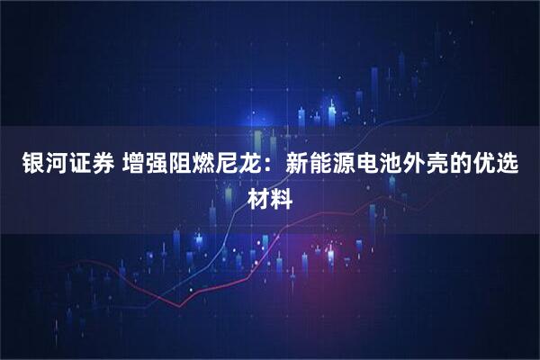 银河证券 增强阻燃尼龙：新能源电池外壳的优选材料