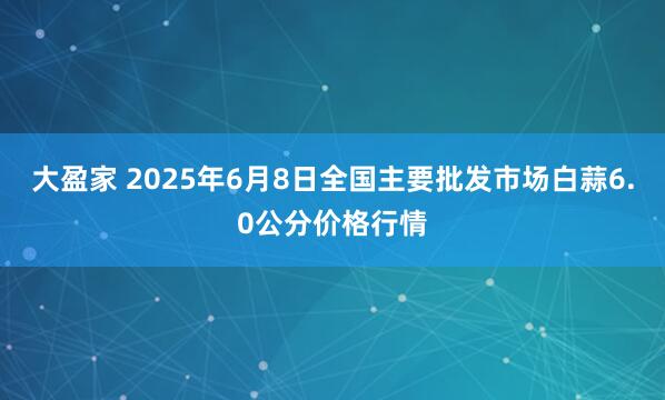 大盈家 2025年6月8日全国主要批发市场白蒜6.0公分价格行情