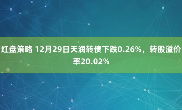 红盘策略 12月29日天润转债下跌0.26%，转股溢价率20.02%