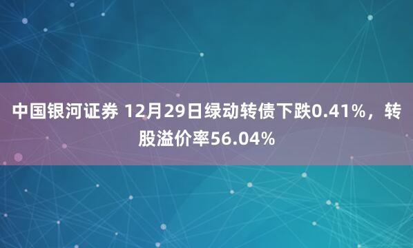中国银河证券 12月29日绿动转债下跌0.41%，转股溢价率56.04%