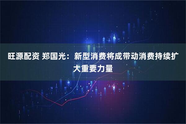 旺源配资 郑国光：新型消费将成带动消费持续扩大重要力量