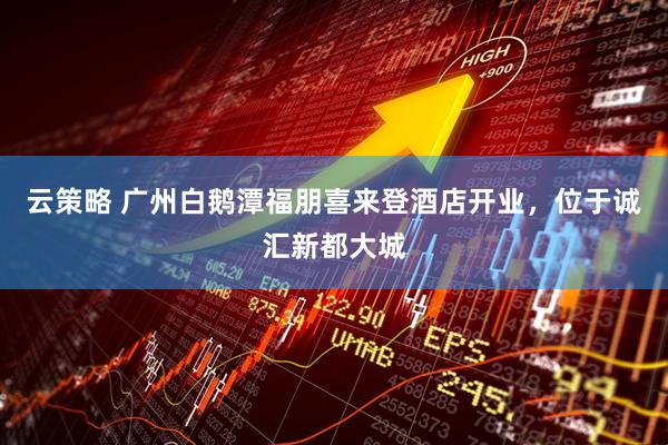 云策略 广州白鹅潭福朋喜来登酒店开业，位于诚汇新都大城