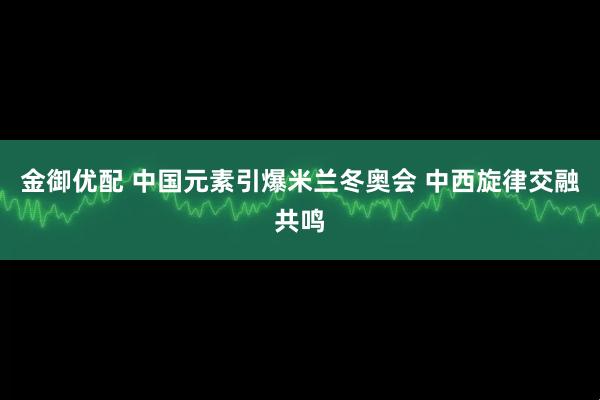 金御优配 中国元素引爆米兰冬奥会 中西旋律交融共鸣