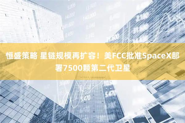 恒盛策略 星链规模再扩容！美FCC批准SpaceX部署7500颗第二代卫星