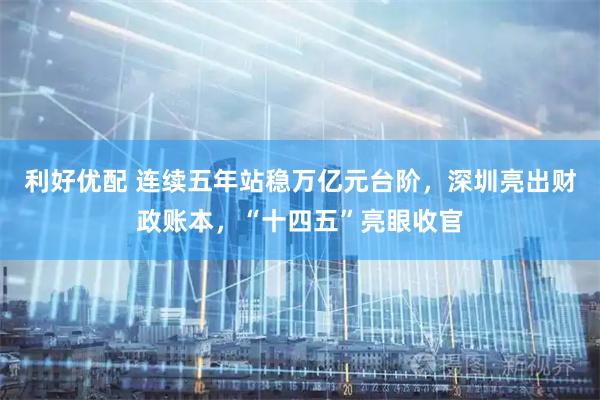 利好优配 连续五年站稳万亿元台阶，深圳亮出财政账本，“十四五”亮眼收官