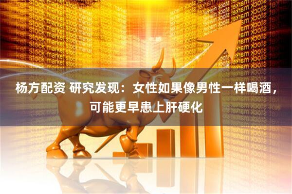 杨方配资 研究发现：女性如果像男性一样喝酒，可能更早患上肝硬化