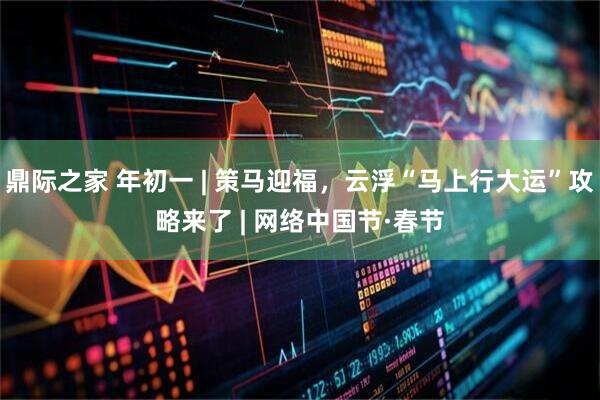 鼎际之家 年初一 | 策马迎福，云浮“马上行大运”攻略来了 | 网络中国节·春节