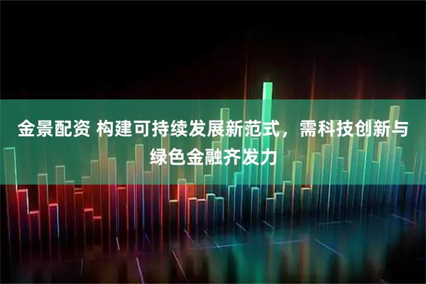 金景配资 构建可持续发展新范式，需科技创新与绿色金融齐发力
