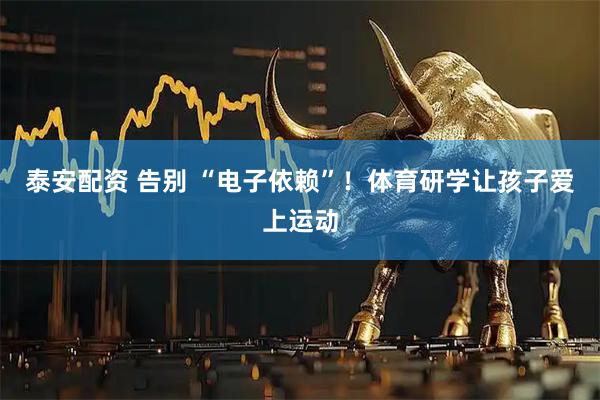 泰安配资 告别 “电子依赖”！体育研学让孩子爱上运动