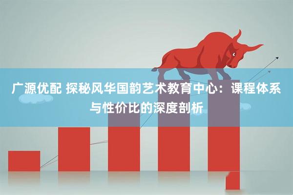 广源优配 探秘风华国韵艺术教育中心：课程体系与性价比的深度剖析