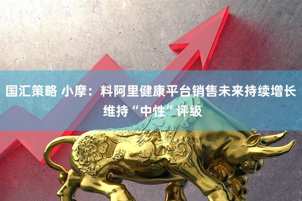 国汇策略 小摩：料阿里健康平台销售未来持续增长 维持“中性”评级