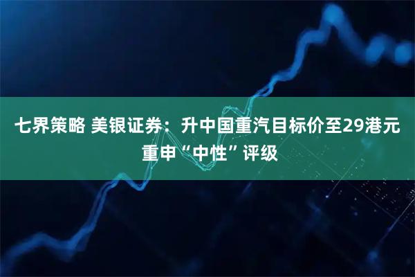 七界策略 美银证券：升中国重汽目标价至29港元 重申“中性”评级