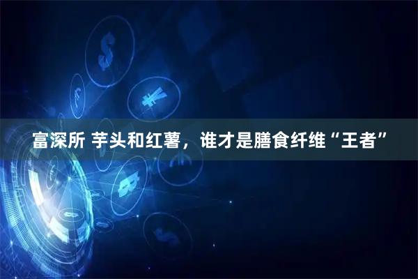 富深所 芋头和红薯，谁才是膳食纤维“王者”