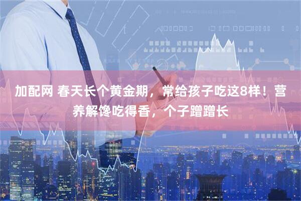 加配网 春天长个黄金期，常给孩子吃这8样！营养解馋吃得香，个子蹭蹭长