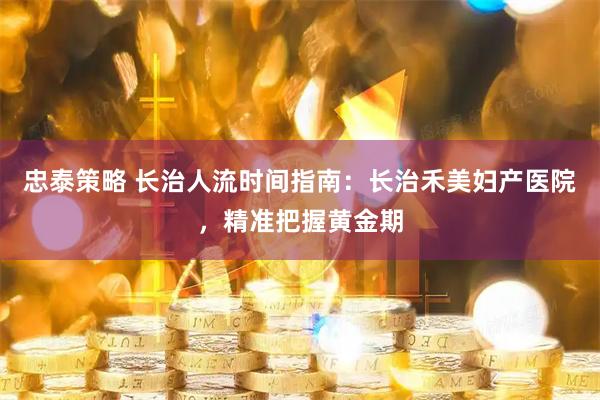 忠泰策略 长治人流时间指南：长治禾美妇产医院，精准把握黄金期