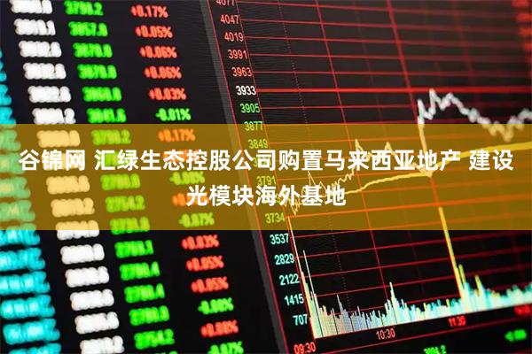 谷锦网 汇绿生态控股公司购置马来西亚地产 建设光模块海外基地