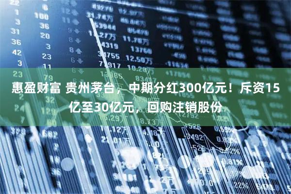 惠盈财富 贵州茅台，中期分红300亿元！斥资15亿至30亿元，回购注销股份