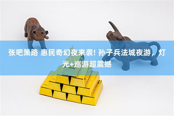 张吧策路 惠民奇幻夜来袭! 孙子兵法城夜游，灯光+巡游超震撼