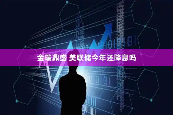 金瑞鼎盛 美联储今年还降息吗