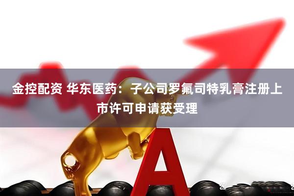 金控配资 华东医药：子公司罗氟司特乳膏注册上市许可申请获受理