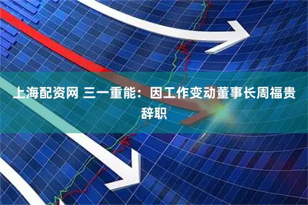 上海配资网 三一重能：因工作变动董事长周福贵辞职