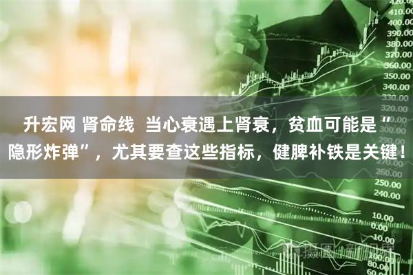 升宏网 肾命线  当心衰遇上肾衰，贫血可能是“隐形炸弹”，尤其要查这些指标，健脾补铁是关键！