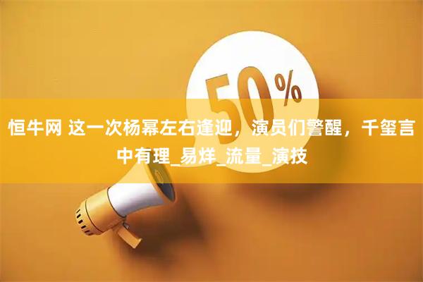 恒牛网 这一次杨幂左右逢迎，演员们警醒，千玺言中有理_易烊_流量_演技