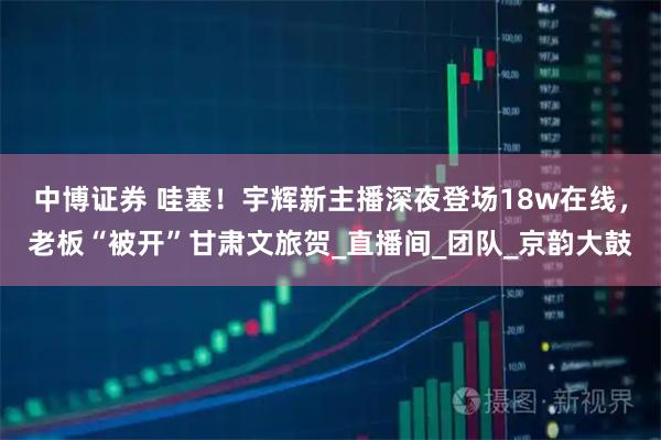 中博证券 哇塞！宇辉新主播深夜登场18w在线，老板“被开”甘肃文旅贺_直播间_团队_京韵大鼓