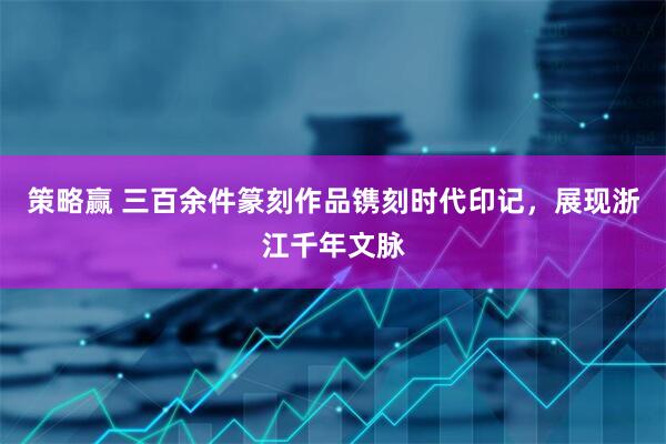 策略赢 三百余件篆刻作品镌刻时代印记，展现浙江千年文脉