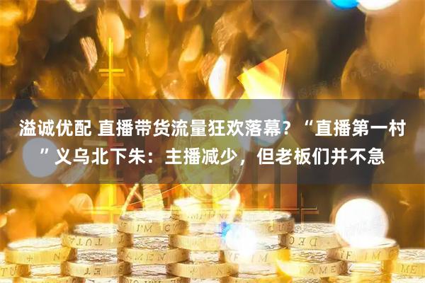 溢诚优配 直播带货流量狂欢落幕？“直播第一村”义乌北下朱：主播减少，但老板们并不急