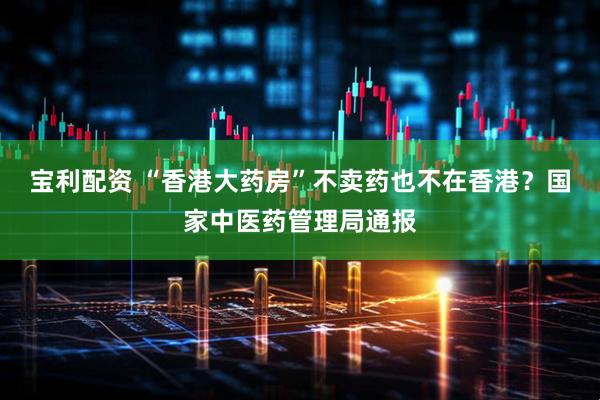 宝利配资 “香港大药房”不卖药也不在香港？国家中医药管理局通报